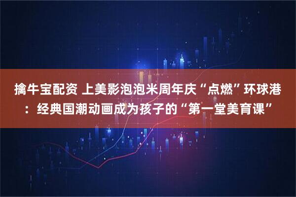 擒牛宝配资 上美影泡泡米周年庆“点燃”环球港：经典国潮动画成为孩子的“第一堂美育课”