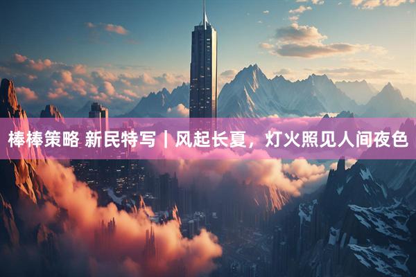 棒棒策略 新民特写｜风起长夏，灯火照见人间夜色