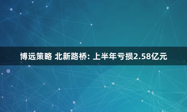 博远策略 北新路桥: 上半年亏损2.58亿元